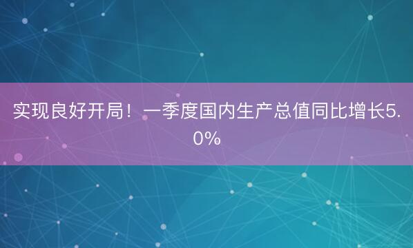 实现良好开局！一季度国内生产总值同比增长5.0%