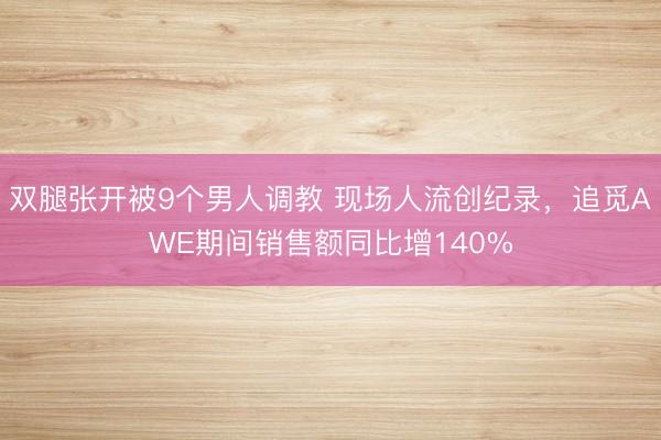双腿张开被9个男人调教 现场人流创纪录，追觅AWE期间销售额同比增140%