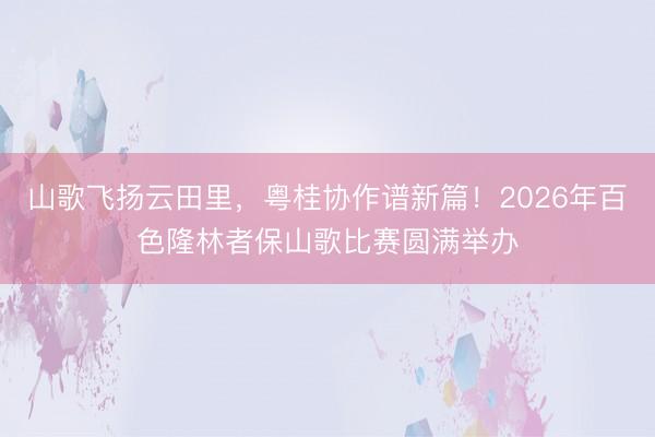山歌飞扬云田里，粤桂协作谱新篇！2026年百色隆林者保山歌比赛圆满举办