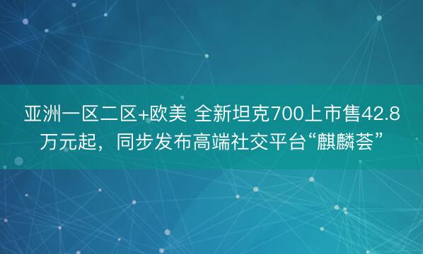 亚洲一区二区+欧美 全新坦克700上市售42.8万元起，同步发布高端社交平台“麒麟荟”
