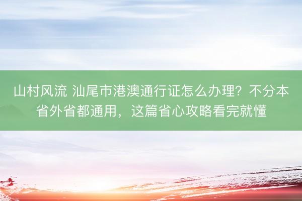 山村风流 汕尾市港澳通行证怎么办理？不分本省外省都通用，这篇省心攻略看完就懂