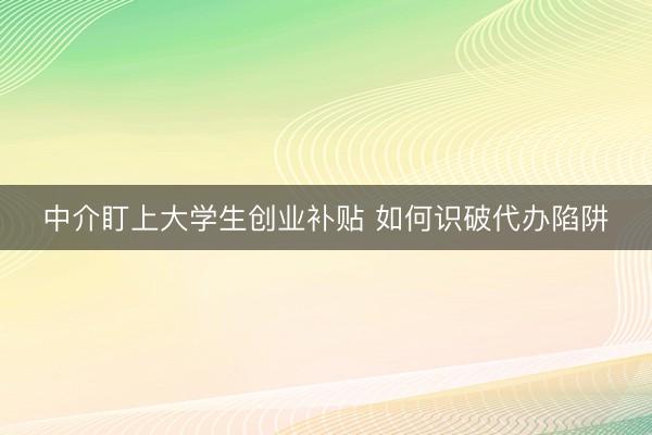 中介盯上大学生创业补贴 如何识破代办陷阱
