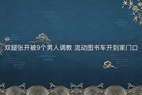 双腿张开被9个男人调教 流动图书车开到家门口
