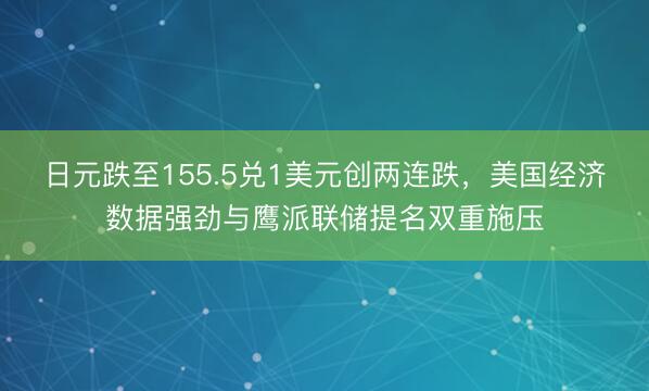 日元跌至155.5兑1美元创两连跌，美国经济数据强劲与鹰派联储提名双重施压