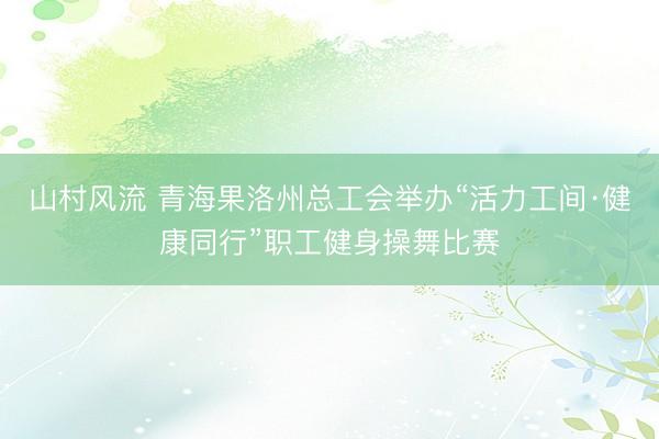 山村风流 青海果洛州总工会举办“活力工间·健康同行”职工健身操舞比赛