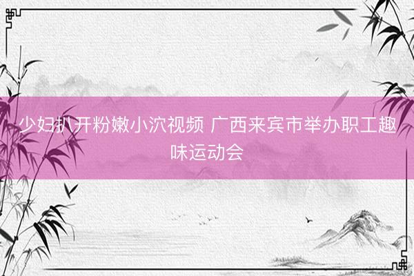 少妇扒开粉嫩小泬视频 广西来宾市举办职工趣味运动会