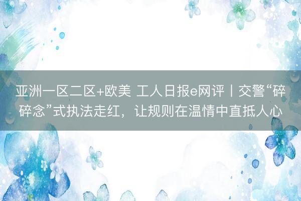亚洲一区二区+欧美 工人日报e网评丨交警“碎碎念”式执法走红，让规则在温情中直抵人心