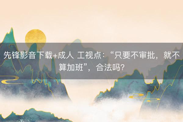先锋影音下载+成人 工视点：“只要不审批，就不算加班”，合法吗？