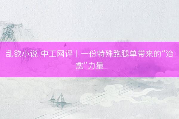 乱欲小说 中工网评丨一份特殊跑腿单带来的“治愈”力量