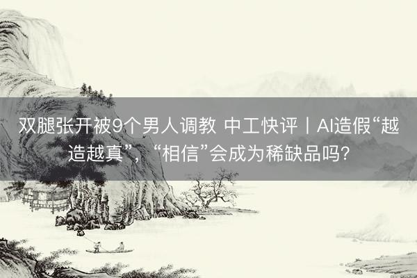 双腿张开被9个男人调教 中工快评丨AI造假“越造越真”，“相信”会成为稀缺品吗？