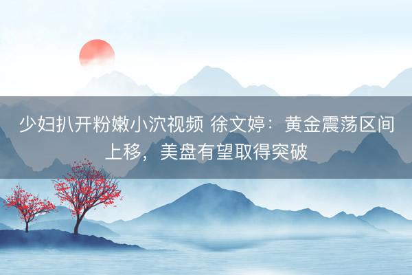 少妇扒开粉嫩小泬视频 徐文婷：黄金震荡区间上移，美盘有望取得突破