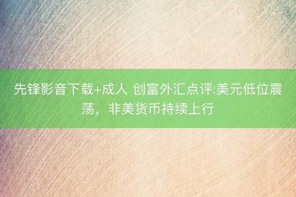 先锋影音下载+成人 创富外汇点评:美元低位震荡，非美货币持续上行
