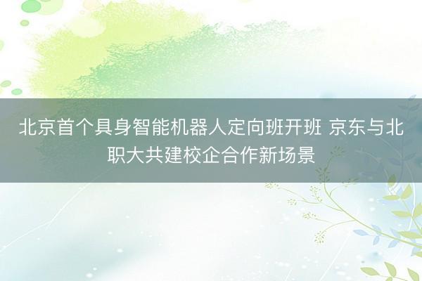 北京首个具身智能机器人定向班开班 京东与北职大共建校企合作新场景