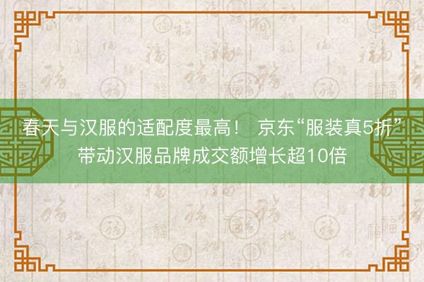 春天与汉服的适配度最高！ 京东“服装真5折”带动汉服品牌成交额增长超10倍