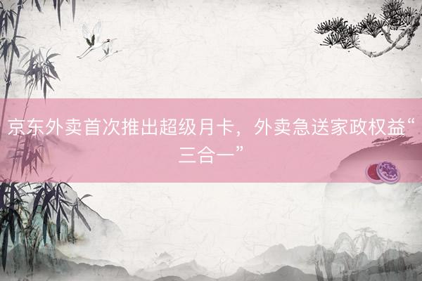 京东外卖首次推出超级月卡，外卖急送家政权益“三合一”