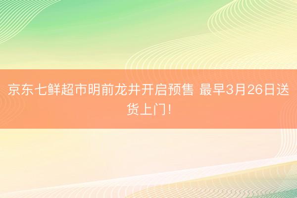 京东七鲜超市明前龙井开启预售 最早3月26日送货上门！