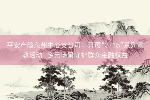 平安产险泉州中心支公司：开展“3·15”系列宣教活动  多元场景守护群众金融权益