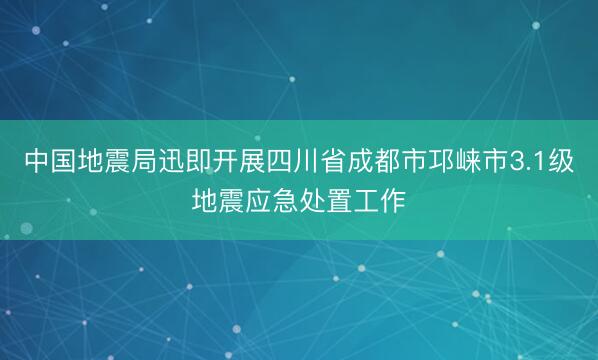 中国地震局迅即开展四川省成都市邛崃市3.1级地震应急处置工作