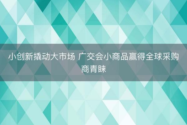 小创新撬动大市场 广交会小商品赢得全球采购商青睐
