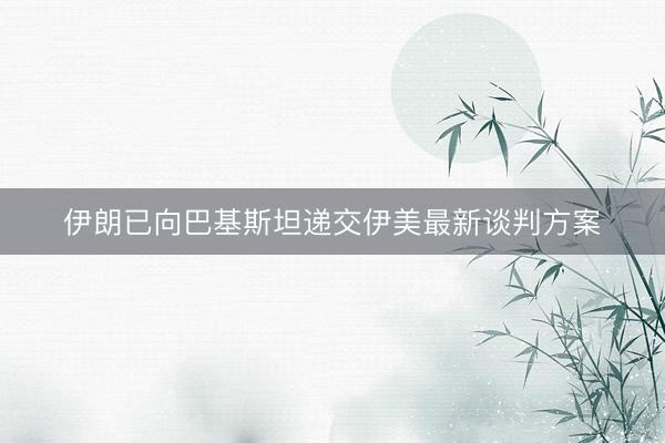 伊朗已向巴基斯坦递交伊美最新谈判方案