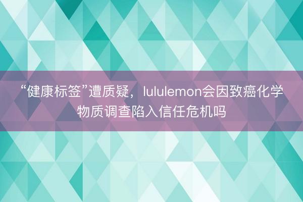 “健康标签”遭质疑，lululemon会因致癌化学物质调查陷入信任危机吗
