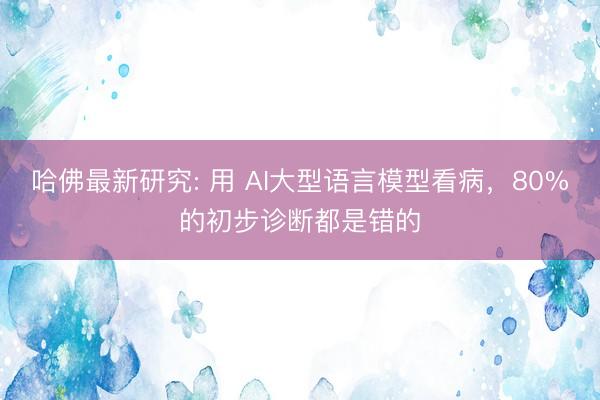 哈佛最新研究: 用 AI大型语言模型看病，80%的初步诊断都是错的