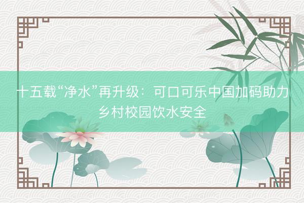 十五载“净水”再升级：可口可乐中国加码助力乡村校园饮水安全