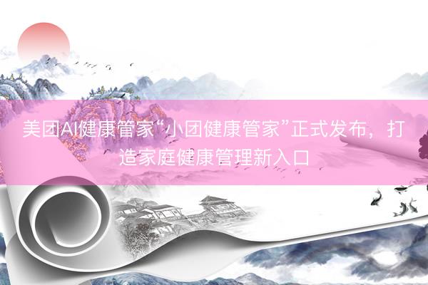 美团AI健康管家“小团健康管家”正式发布，打造家庭健康管理新入口