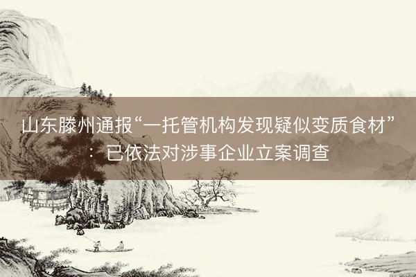 山东滕州通报“一托管机构发现疑似变质食材”：已依法对涉事企业立案调查