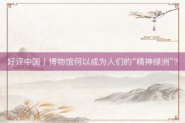 好评中国丨博物馆何以成为人们的“精神绿洲”？