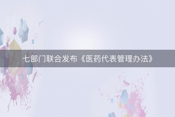 七部门联合发布《医药代表管理办法》