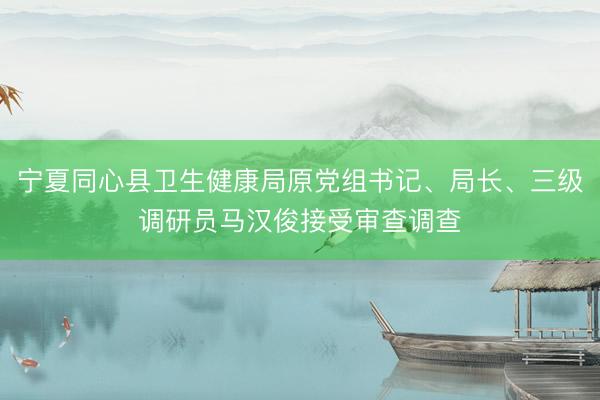 宁夏同心县卫生健康局原党组书记、局长、三级调研员马汉俊接受审查调查