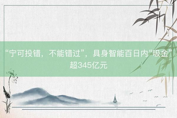 “宁可投错，不能错过”，具身智能百日内“吸金”超345亿元
