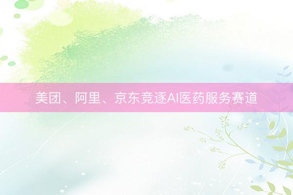 美团、阿里、京东竞逐AI医药服务赛道