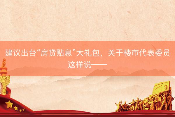 建议出台“房贷贴息”大礼包，关于楼市代表委员这样说——