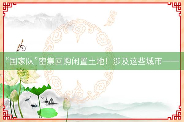 “国家队”密集回购闲置土地!涉及这些城市——