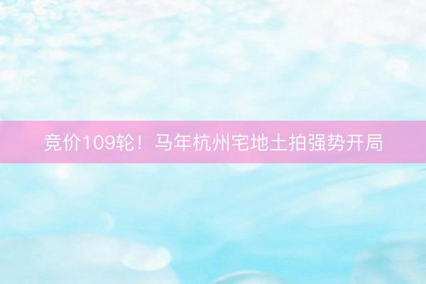 竞价109轮！马年杭州宅地土拍强势开局