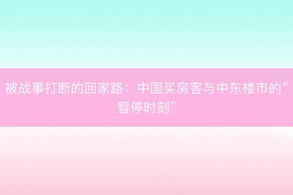 被战事打断的回家路：中国买房客与中东楼市的“暂停时刻”