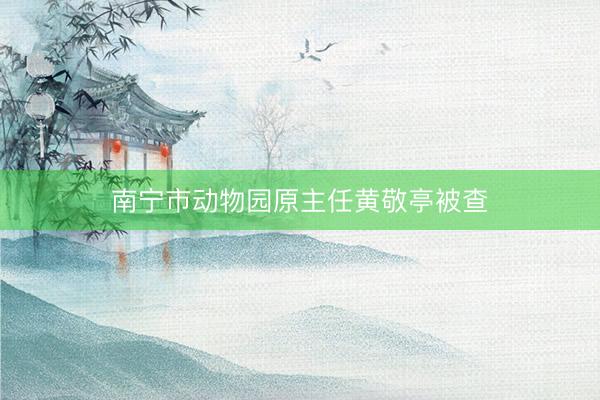 南宁市动物园原主任黄敬亭被查
