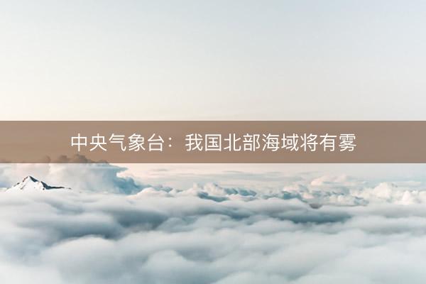 中央气象台：我国北部海域将有雾
