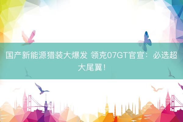 国产新能源猎装大爆发 领克07GT官宣：必选超大尾翼！