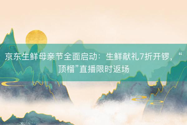 京东生鲜母亲节全面启动：生鲜献礼7折开锣，“顶榴”直播限时返场