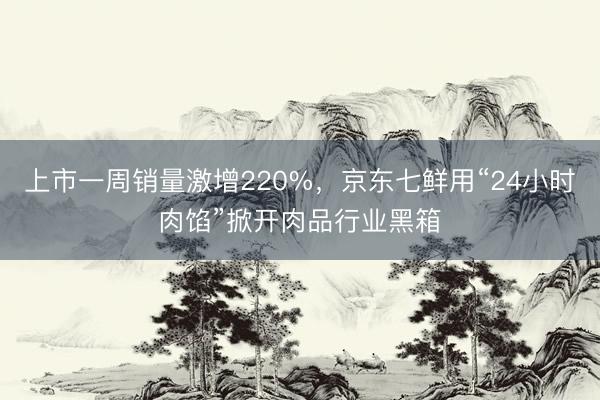上市一周销量激增220%，京东七鲜用“24小时肉馅”掀开肉品行业黑箱