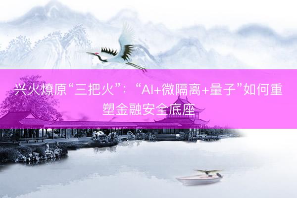 兴火燎原“三把火”：“AI+微隔离+量子”如何重塑金融安全底座