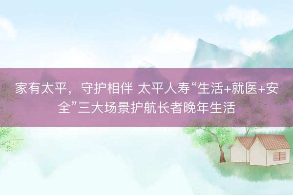 家有太平，守护相伴 太平人寿“生活+就医+安全”三大场景护航长者晚年生活