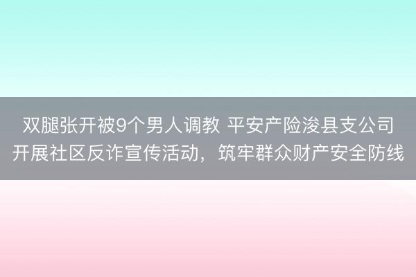 双腿张开被9个男人调教 平安产险浚县支公司开展社区反诈宣传活动，筑牢群众财产安全防线