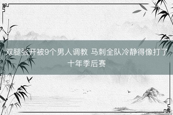 双腿张开被9个男人调教 马刺全队冷静得像打了十年季后赛