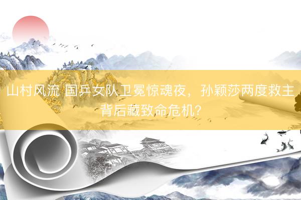 山村风流 国乒女队卫冕惊魂夜，孙颖莎两度救主背后藏致命危机？