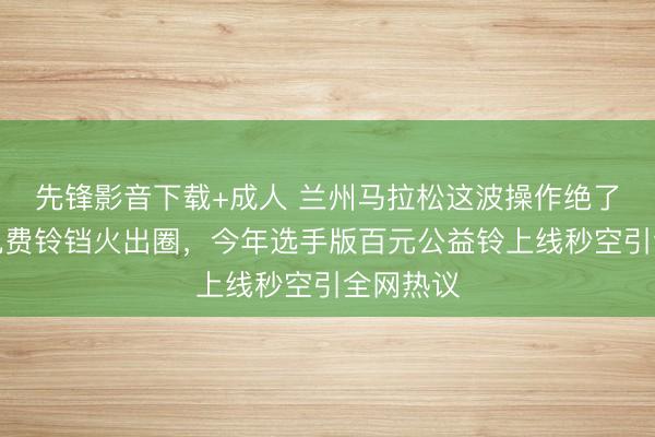 先锋影音下载+成人 兰州马拉松这波操作绝了！去年免费铃铛火出圈，今年选手版百元公益铃上线秒空引全网热议