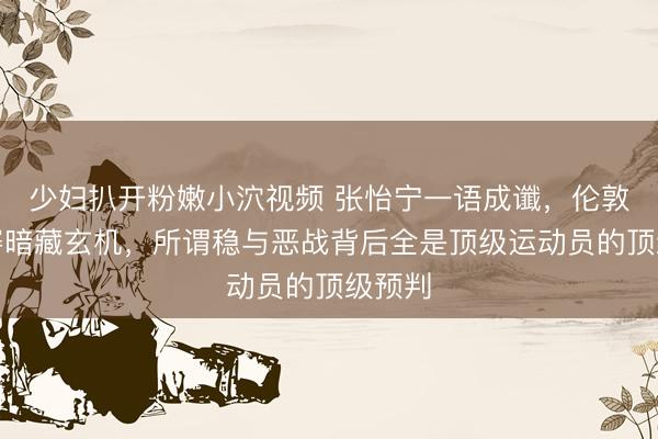 少妇扒开粉嫩小泬视频 张怡宁一语成谶，伦敦世乒赛暗藏玄机，所谓稳与恶战背后全是顶级运动员的顶级预判